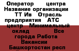 Оператор Call-центра › Название организации ­ ТТ-Ив › Отрасль предприятия ­ АТС, call-центр › Минимальный оклад ­ 20 000 - Все города Работа » Вакансии   . Башкортостан респ.,Баймакский р-н